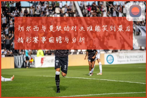 切尔西与曼联的对决谁能笑到最后精彩赛事前瞻与分析
