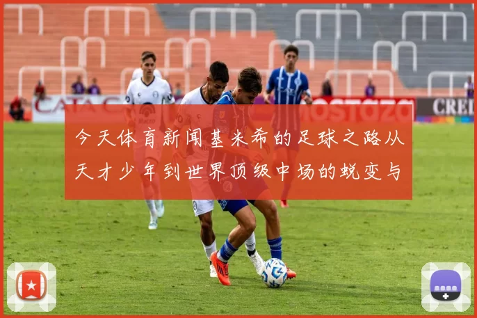 今天体育新闻基米希的足球之路从天才少年到世界顶级中场的蜕变与辉煌