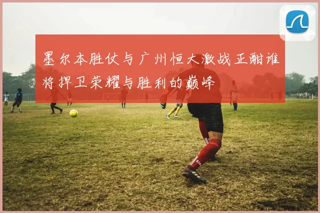 墨尔本胜仗与广州恒大激战正酣谁将捍卫荣耀与胜利的巅峰