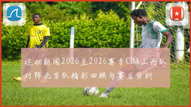 运动新闻2026至2026赛季CBA山西队对阵北京队精彩回顾与赛后分析