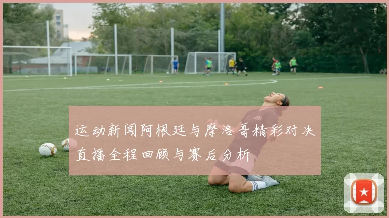 运动新闻阿根廷与摩洛哥精彩对决直播全程回顾与赛后分析