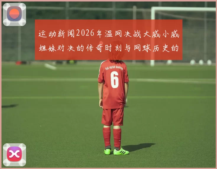 运动新闻2026年温网决战大威小威姐妹对决的传奇时刻与网球历史的交汇