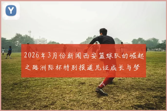 2026年3月份新闻西安篮球队的崛起之路洲际杯特别报道见证成长与梦想的交汇